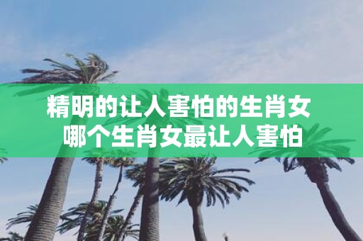 精明的让人害怕的生肖女 哪个生肖女最让人害怕
