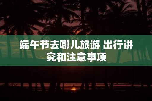端午节去哪儿旅游 出行讲究和注意事项