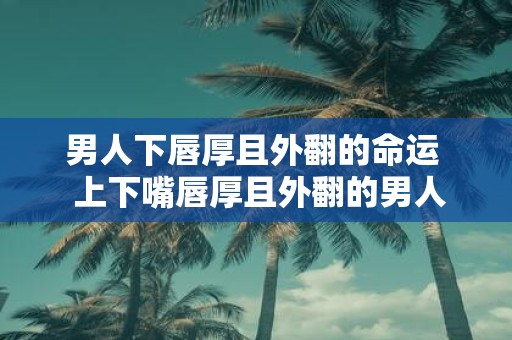 男人下唇厚且外翻的命运 上下嘴唇厚且外翻的男人面相