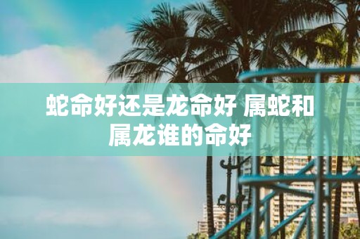 蛇命好还是龙命好 属蛇和属龙谁的命好