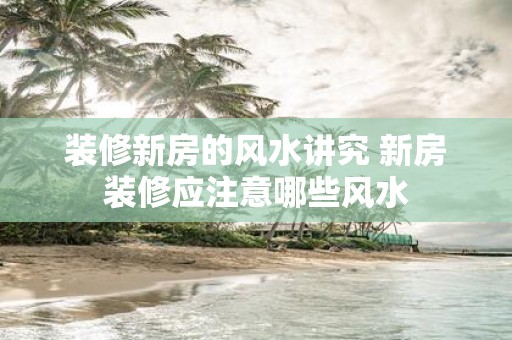 装修新房的风水讲究 新房装修应注意哪些风水