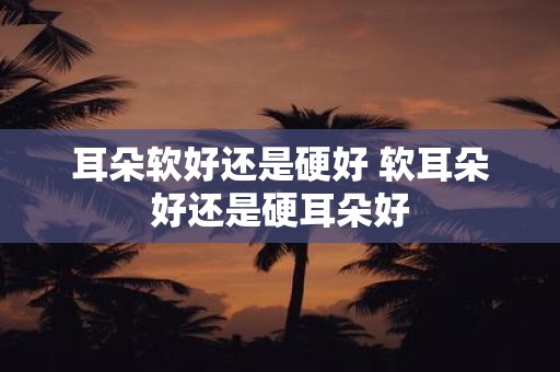 耳朵软好还是硬好 软耳朵好还是硬耳朵好