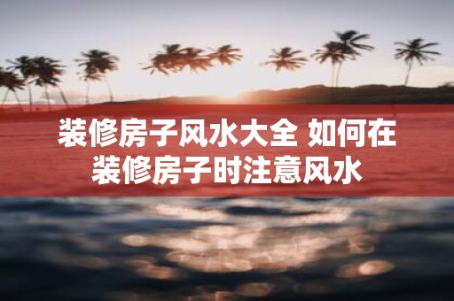 装修房子风水大全 如何在装修房子时注意风水