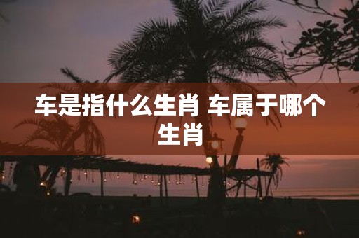 车是指什么生肖 车属于哪个生肖