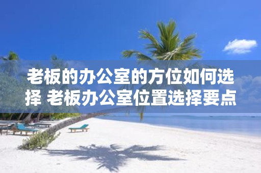 老板的办公室的方位如何选择 老板办公室位置选择要点