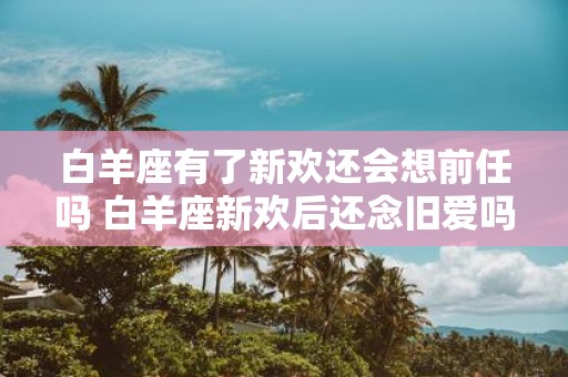 白羊座有了新欢还会想前任吗 白羊座新欢后还念旧爱吗