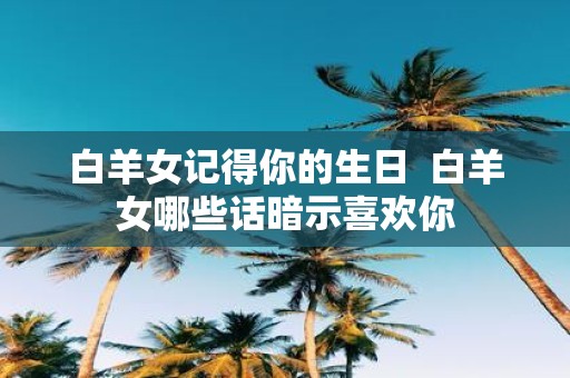 白羊女记得你的生日 白羊女哪些话暗示喜欢你