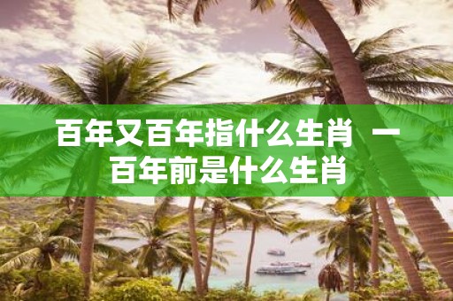 百年又百年指什么生肖 一百年前是什么生肖