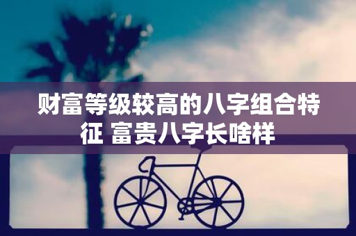 财富等级较高的八字组合特征 富贵八字长啥样