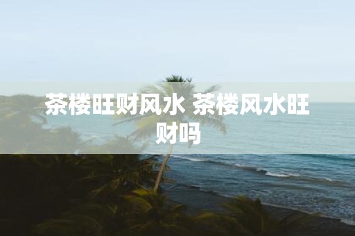 茶楼旺财风水 茶楼风水旺财吗