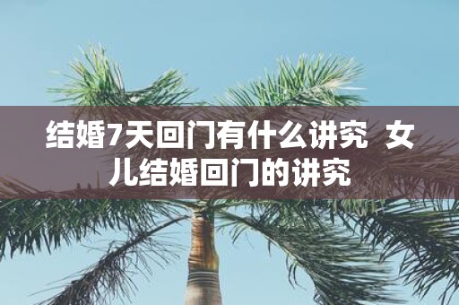 结婚7天回门有什么讲究 女儿结婚回门的讲究