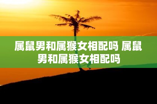属鼠男和属猴女相配吗 属鼠男和属猴女相配吗