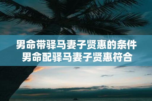 男命带驿马妻子贤惠的条件 男命配驿马妻子贤惠符合哪些条件