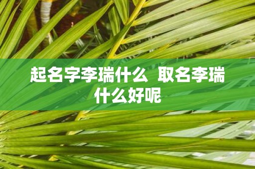 起名字李瑞什么 取名李瑞什么好呢