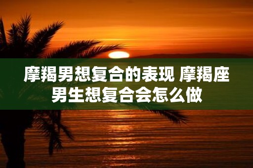 摩羯男想复合的表现 摩羯座男生想复合会怎么做