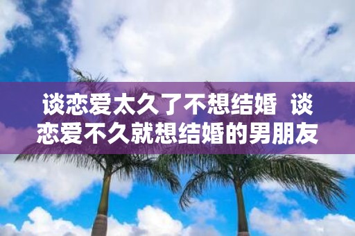 谈恋爱太久了不想结婚 谈恋爱不久就想结婚的男朋友可信吗