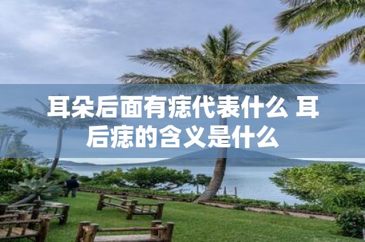 耳朵后面有痣代表什么 耳后痣的含义是什么