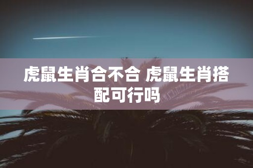 虎鼠生肖合不合 虎鼠生肖搭配可行吗