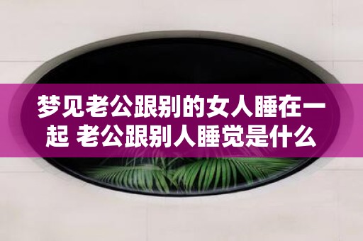 梦见老公跟别的女人睡在一起 老公跟别人睡觉是什么意思