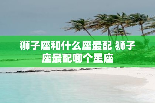 狮子座和什么座最配 狮子座最配哪个星座
