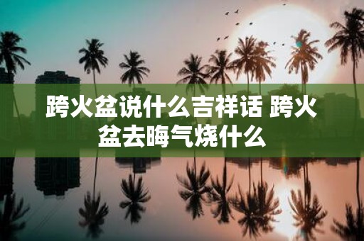 跨火盆说什么吉祥话 跨火盆去晦气烧什么