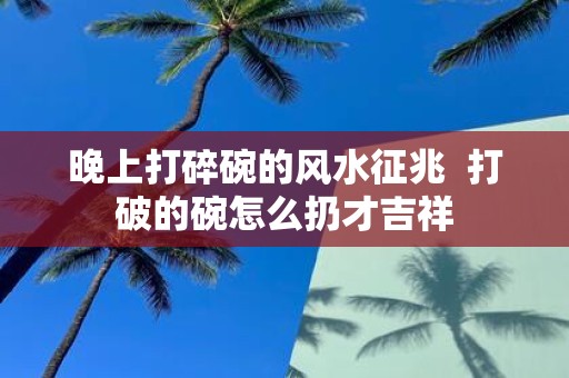 晚上打碎碗的风水征兆 打破的碗怎么扔才吉祥