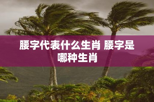 腰字代表什么生肖 腰字是哪种生肖