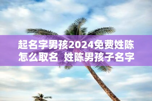 起名字男孩2025免费姓陈怎么取名 姓陈男孩子名字独特的