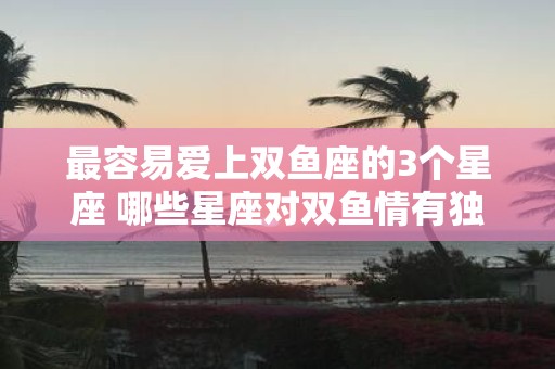 最容易爱上双鱼座的3个星座 哪些星座对双鱼情有独钟