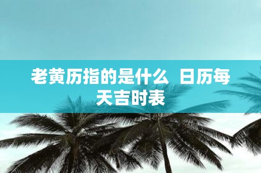 老黄历指的是什么 日历每天吉时表