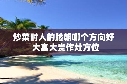 炒菜时人的脸朝哪个方向好 大富大贵作灶方位