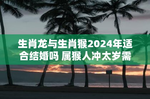 生肖龙与生肖猴2025年适合结婚吗 属猴人冲太岁需谨慎