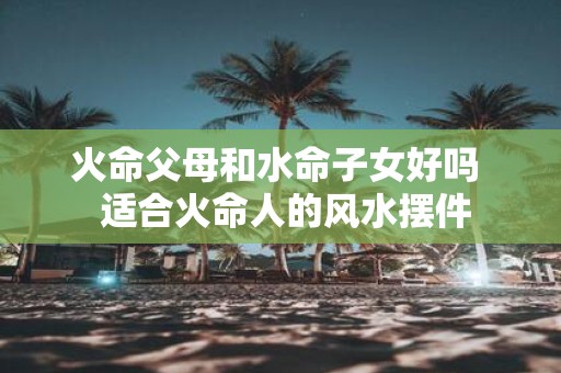 火命父母和水命子女好吗 适合火命人的风水摆件