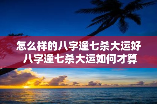 怎么样的八字逢七杀大运好 八字逢七杀大运如何才算好