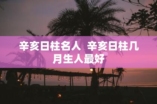 辛亥日柱名人 辛亥日柱几月生人最好