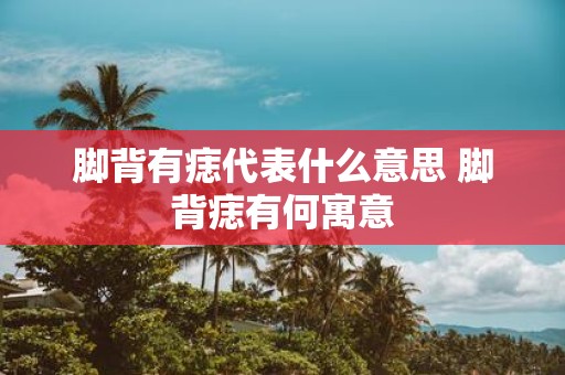 脚背有痣代表什么意思 脚背痣有何寓意