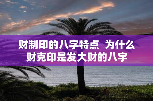 财制印的八字特点 为什么财克印是发大财的八字