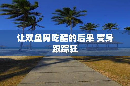 让双鱼男吃醋的后果 变身跟踪狂