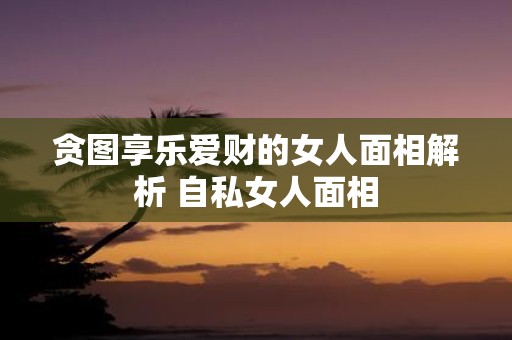 贪图享乐爱财的女人面相解析 自私女人面相