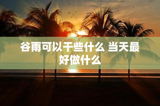 谷雨可以干些什么 当天最好做什么