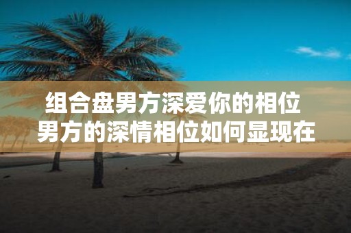 组合盘男方深爱你的相位 男方的深情相位如何显现在组合盘中