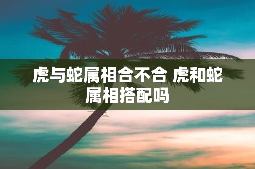 虎与蛇属相合不合 虎和蛇属相搭配吗
