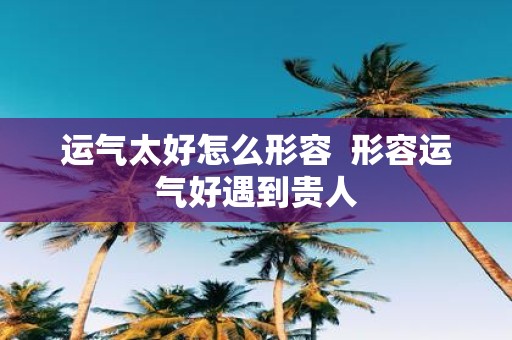 运气太好怎么形容 形容运气好遇到贵人