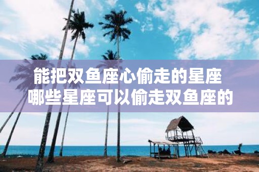 能把双鱼座心偷走的星座 哪些星座可以偷走双鱼座的心