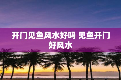 开门见鱼风水好吗 见鱼开门好风水