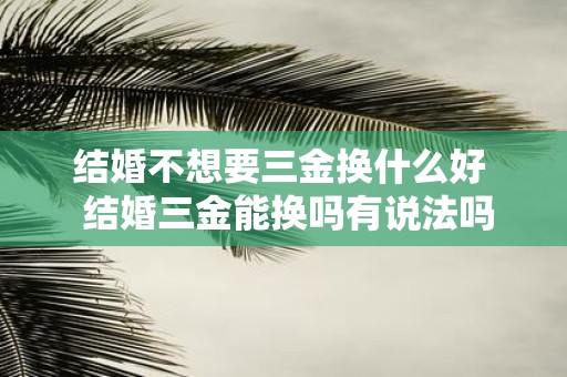 结婚不想要三金换什么好 结婚三金能换吗有说法吗