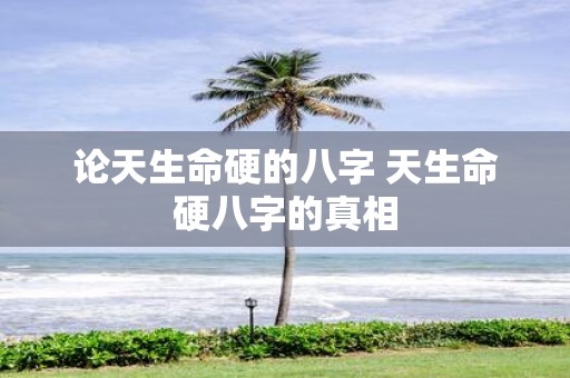 论天生命硬的八字 天生命硬八字的真相
