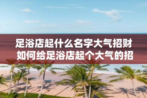 足浴店起什么名字大气招财 如何给足浴店起个大气的招财名字