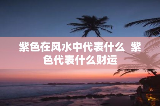 紫色在风水中代表什么 紫色代表什么财运