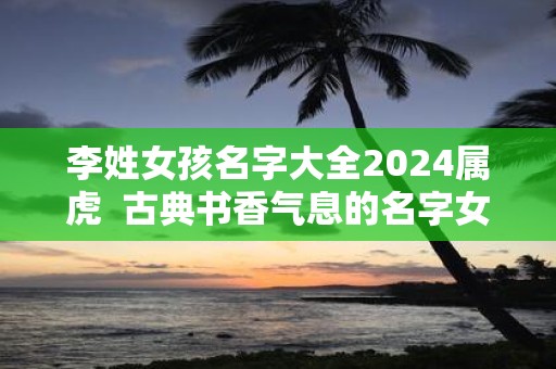 李姓女孩名字大全2025属虎 古典书香气息的名字女
